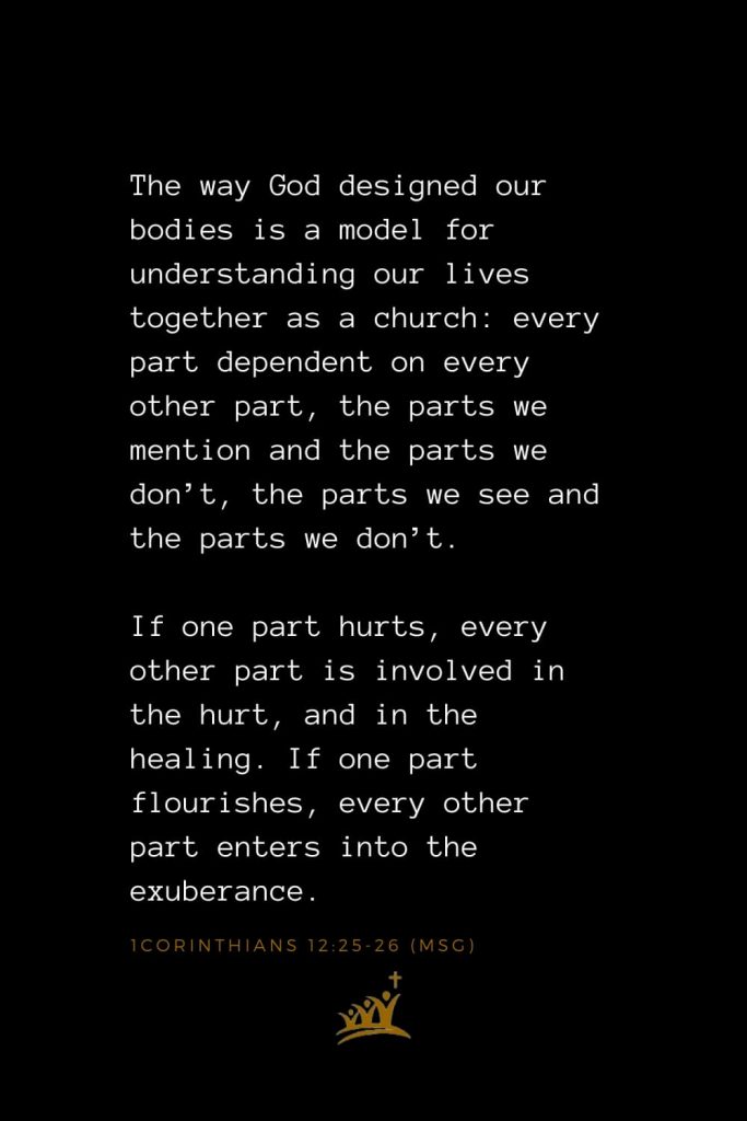 Bible Verses about Church (6): The way God designed our bodies is a model for understanding our lives together as a church: every part dependent on every other part, the parts we mention and the parts we don’t, the parts we see and the parts we don’t. If one part hurts, every other part is involved in the hurt, and in the healing. If one part flourishes, every other part enters into the exuberance. 1Corinthians 12:25-26 (MSG)
