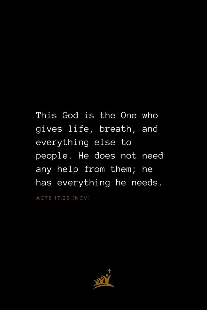 Bible Verses about God (22): This God is the One who gives life, breath, and everything else to people. He does not need any help from them; he has everything he needs. Acts 17:25 (NCV)
