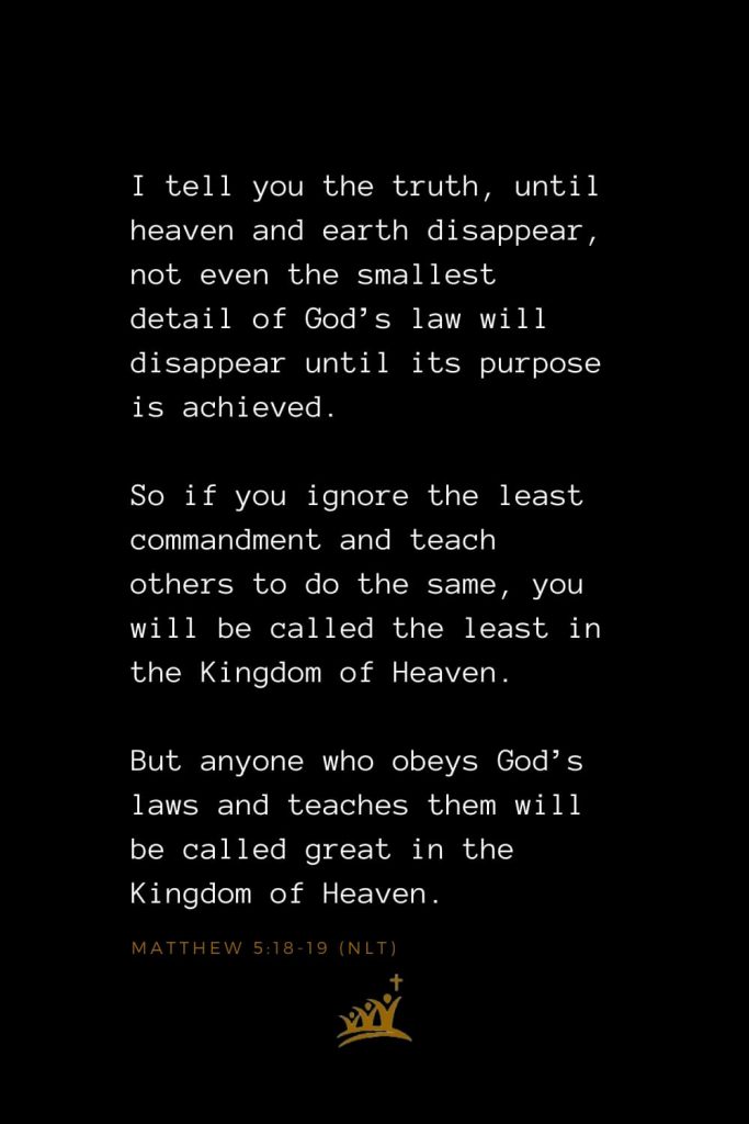 Bible Verses about Heaven (1): I tell you the truth, until heaven and earth disappear, not even the smallest detail of God’s law will disappear until its purpose is achieved. So if you ignore the least commandment and teach others to do the same, you will be called the least in the Kingdom of Heaven. But anyone who obeys God’s laws and teaches them will be called great in the Kingdom of Heaven. Matthew 5:18-19 (NLT)