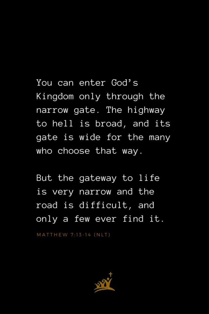 Bible Verses about Heaven (2): You can enter God’s Kingdom only through the narrow gate. The highway to hell is broad, and its gate is wide for the many who choose that way. But the gateway to life is very narrow and the road is difficult, and only a few ever find it. Matthew 7:13-14 (NLT)