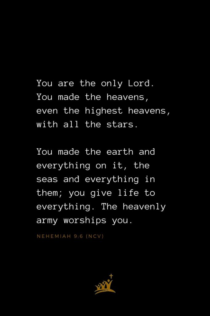 Bible Verses about Heaven (5): You are the only Lord. You made the heavens, even the highest heavens, with all the stars. You made the earth and everything on it, the seas and everything in them; you give life to everything. The heavenly army worships you. Nehemiah 9:6 (NCV)