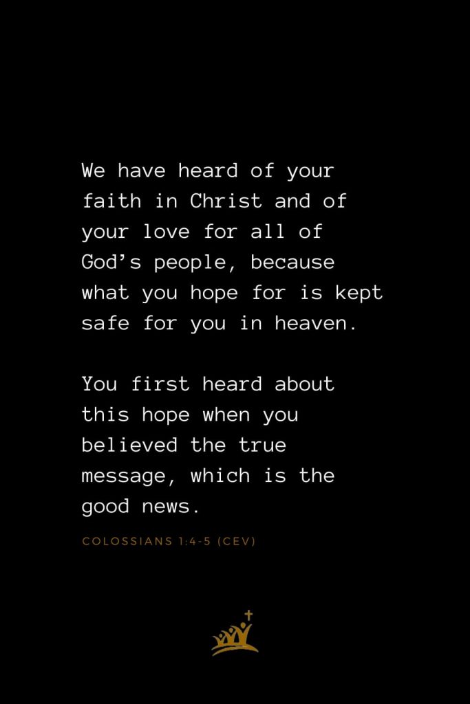 Bible Verses about Heaven (9): We have heard of your faith in Christ and of your love for all of God’s people, because what you hope for is kept safe for you in heaven. You first heard about this hope when you believed the true message, which is the good news. Colossians 1:4-5 (CEV)