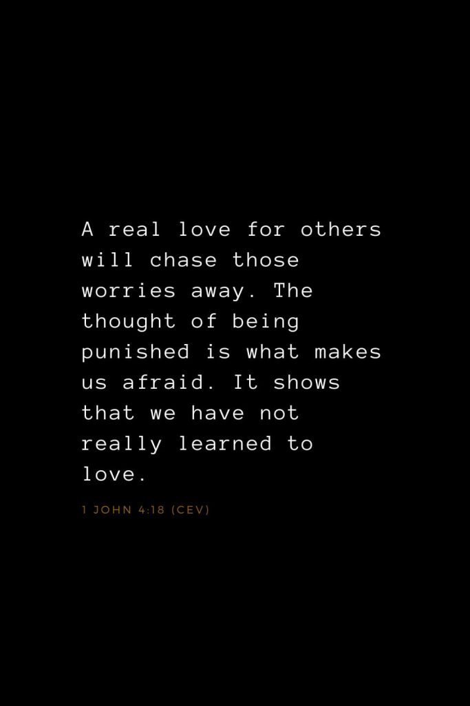 Bible Verses about Love (14): A real love for others will chase those worries away. The thought of being punished is what makes us afraid. It shows that we have not really learned to love. 1 John 4:18 (CEV)