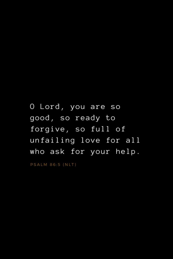 Bible Verses about Love (19): O Lord, you are so good, so ready to forgive, so full of unfailing love for all who ask for your help. Psalm 86:5 (NLT)