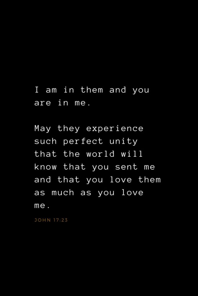 Bible Verses about Love (20): I am in them and you are in me. May they experience such perfect unity that the world will know that you sent me and that you love them as much as you love me. John 17:23