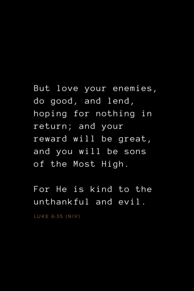 Bible Verses about Love (23): But love your enemies, do good, and lend, hoping for nothing in return; and your reward will be great, and you will be sons of the Most High. For He is kind to the unthankful and evil. Luke 6:35 (NIV)