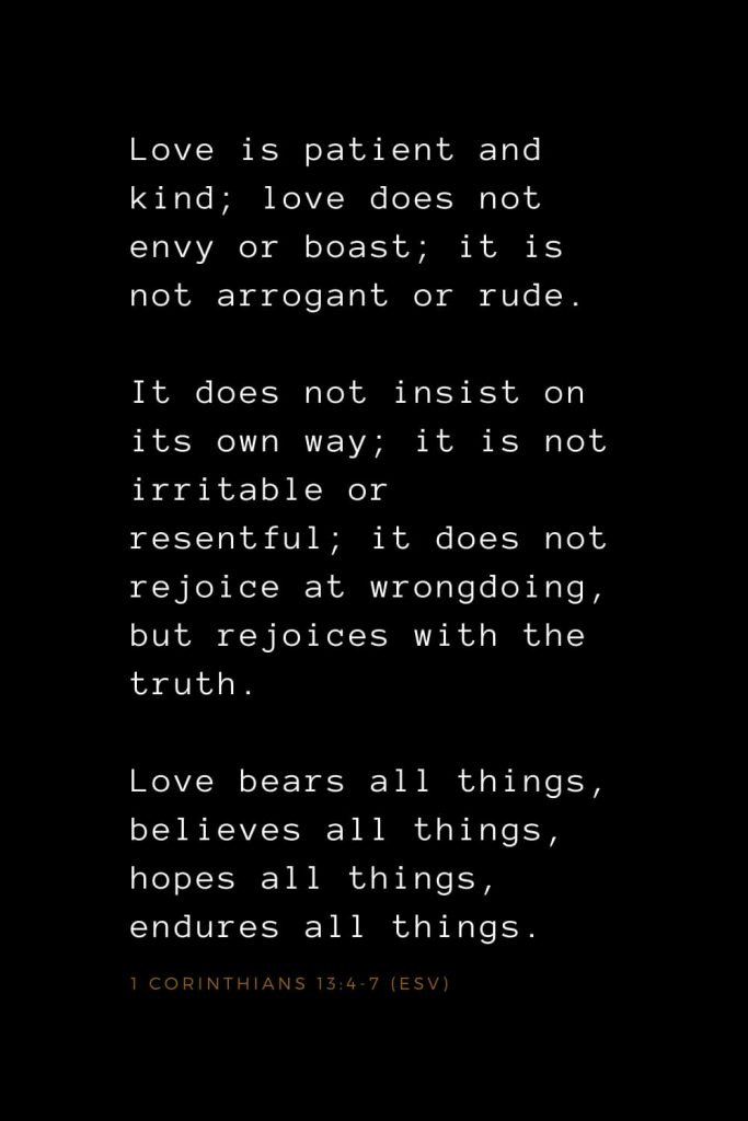 Bible Verses about Love (3): Love is patient and kind; love does not envy or boast; it is not arrogant or rude. It does not insist on its own way; it is not irritable or resentful; it does not rejoice at wrongdoing, but rejoices with the truth. Love bears all things, believes all things, hopes all things, endures all things. 1 Corinthians 13:4-7 (ESV)