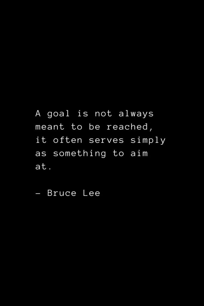 A goal is not always meant to be reached, it often serves simply as something to aim at. - Bruce Lee