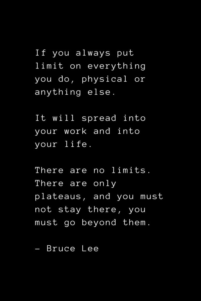 If you always put limit on everything you do, physical or anything else. It will spread into your work and into your life. There are no limits. There are only plateaus, and you must not stay there, you must go beyond them. - Bruce Lee