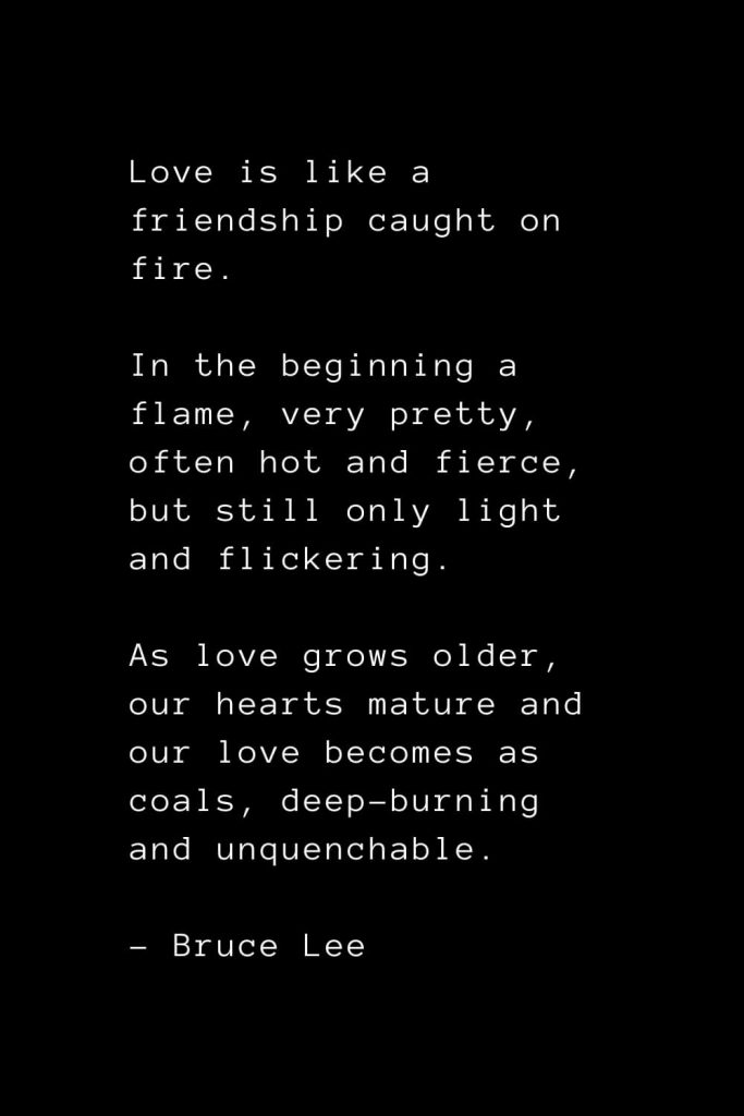 Love is like a friendship caught on fire. In the beginning a flame, very pretty, often hot and fierce, but still only light and flickering. As love grows older, our hearts mature and our love becomes as coals, deep-burning and unquenchable. - Bruce Lee