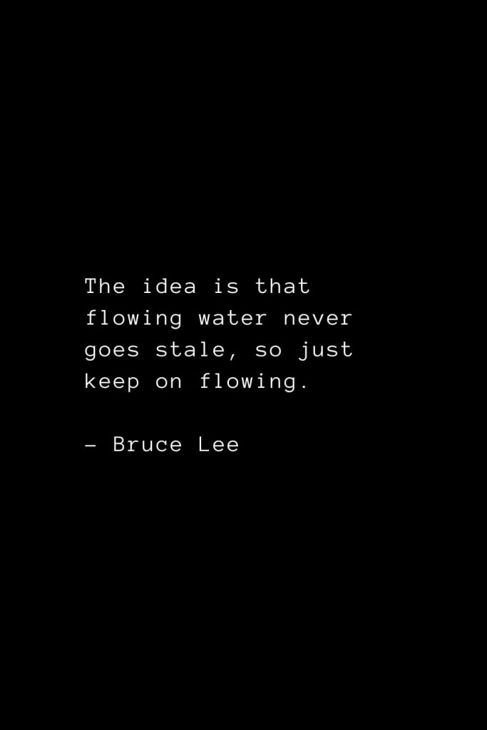 The idea is that flowing water never goes stale, so just keep on flowing - Bruce Lee