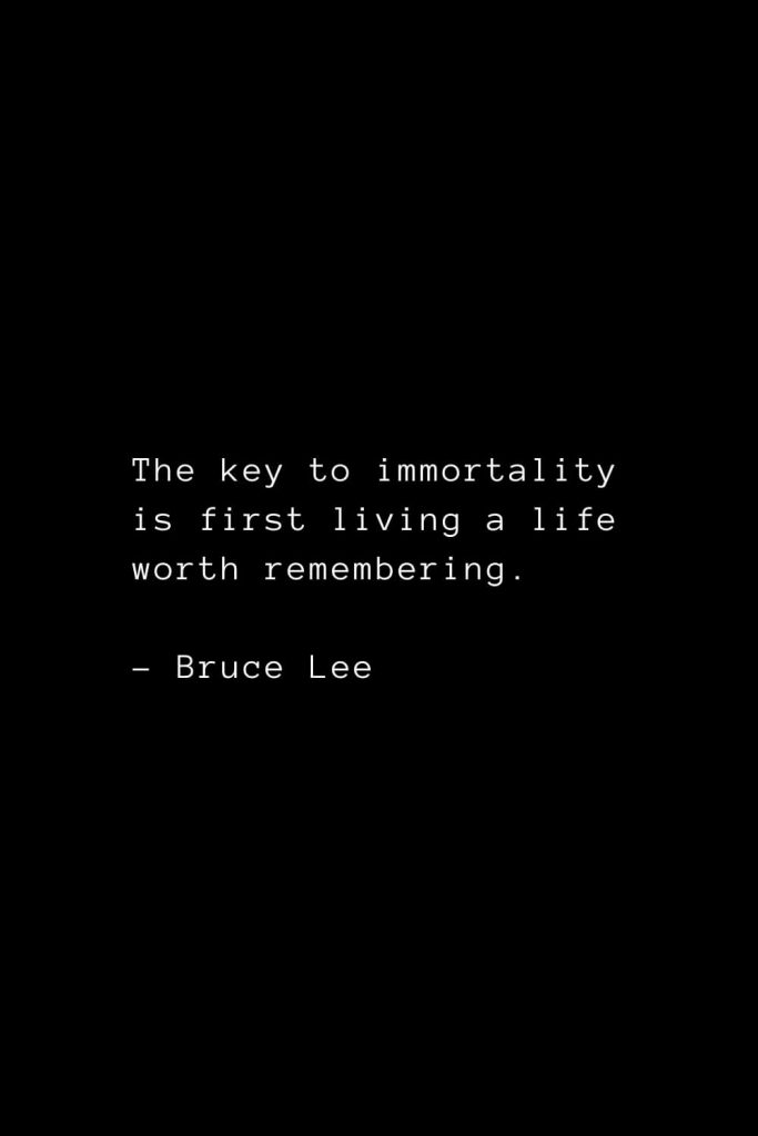 The key to immortality is first living a life worth remembering. - Bruce Lee