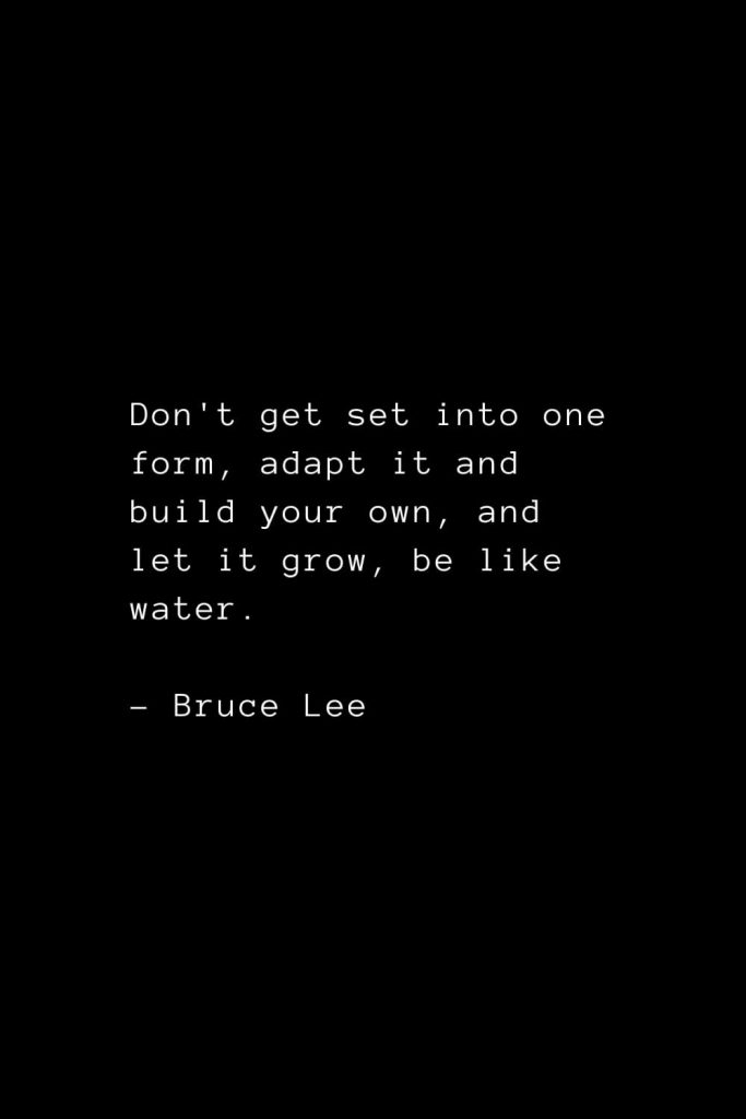 Don't get set into one form, adapt it and build your own, and let it grow, be like water. - Bruce Lee