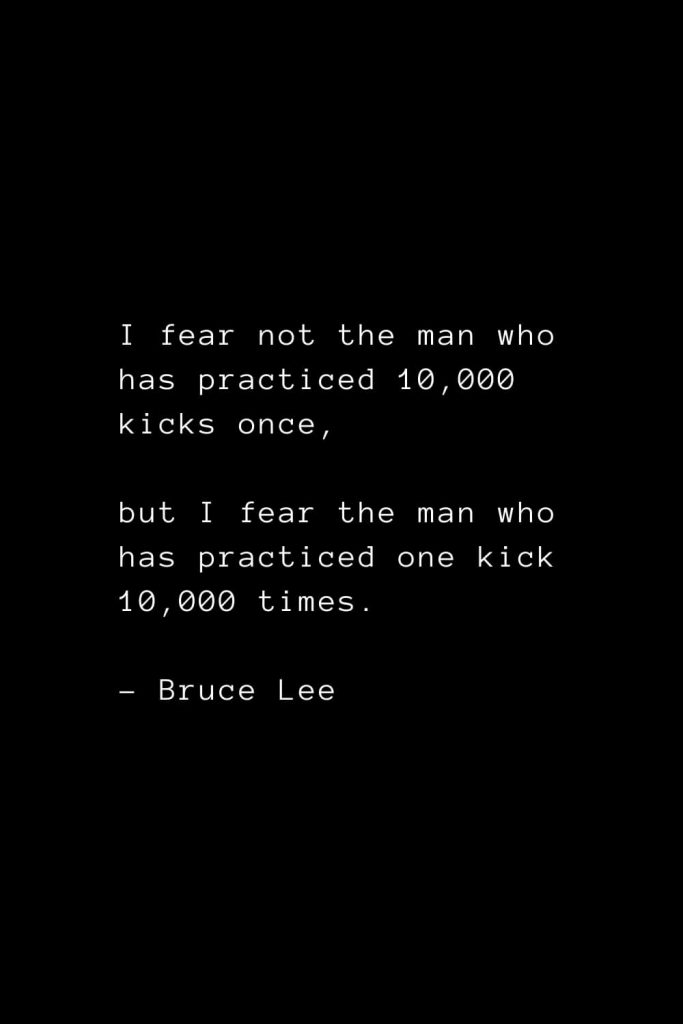 I fear not the man who has practiced 10,000 kicks once, but I fear the man who has practiced one kick 10,000 times. - Bruce Lee