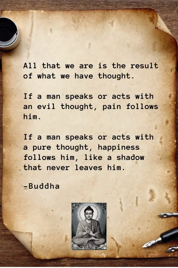 Buddha Quotes (2): All that we are is the result of what we have thought. If a man speaks or acts with an evil thought, pain follows him. If a man speaks or acts with a pure thought, happiness follows him, like a shadow that never leaves him.