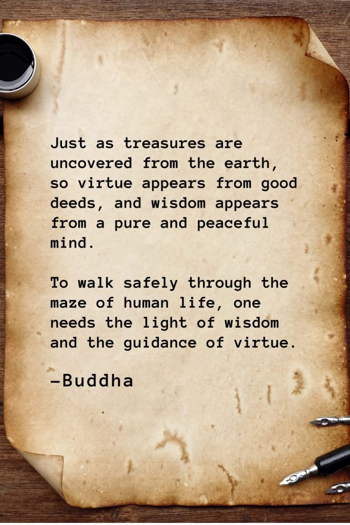 Buddha Quotes (23): Just as treasures are uncovered from the earth, so virtue appears from good deeds, and wisdom appears from a pure and peaceful mind. To walk safely through the maze of human life, one needs the light of wisdom and the guidance of virtue.