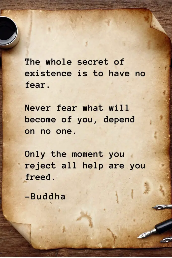 Buddha Quotes (32): The whole secret of existence is to have no fear. Never fear what will become of you, depend on no one. Only the moment you reject all help are you freed.