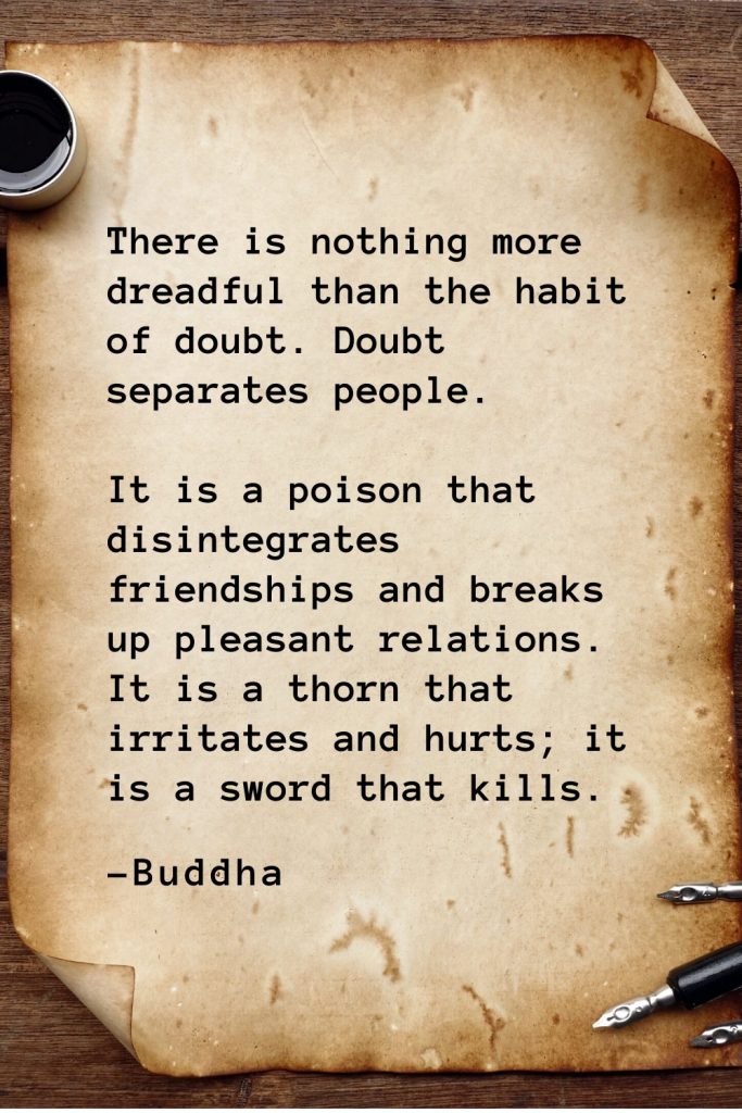 Buddha Quotes (36): There is nothing more dreadful than the habit of doubt. Doubt separates people. It is a poison that disintegrates friendships and breaks up pleasant relations. It is a thorn that irritates and hurts; it is a sword that kills.