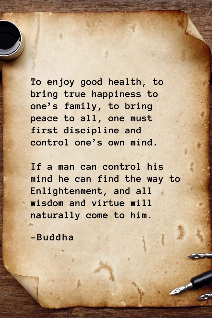 Buddha Quotes (40): To enjoy good health, to bring true happiness to one’s family, to bring peace to all, one must first discipline and control one’s own mind. If a man can control his mind he can find the way to Enlightenment, and all wisdom and virtue will naturally come to him.