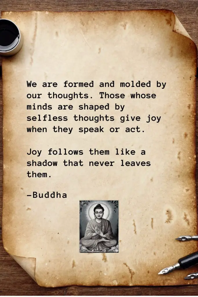Buddha Quotes (45): We are formed and molded by our thoughts. Those whose minds are shaped by selfless thoughts give joy when they speak or act. Joy follows them like a shadow that never leaves them.