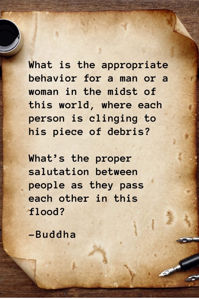 Buddha Quotes (48): What is the appropriate behavior for a man or a woman in the midst of this world, where each person is clinging to his piece of debris? What’s the proper salutation between people as they pass each other in this flood?