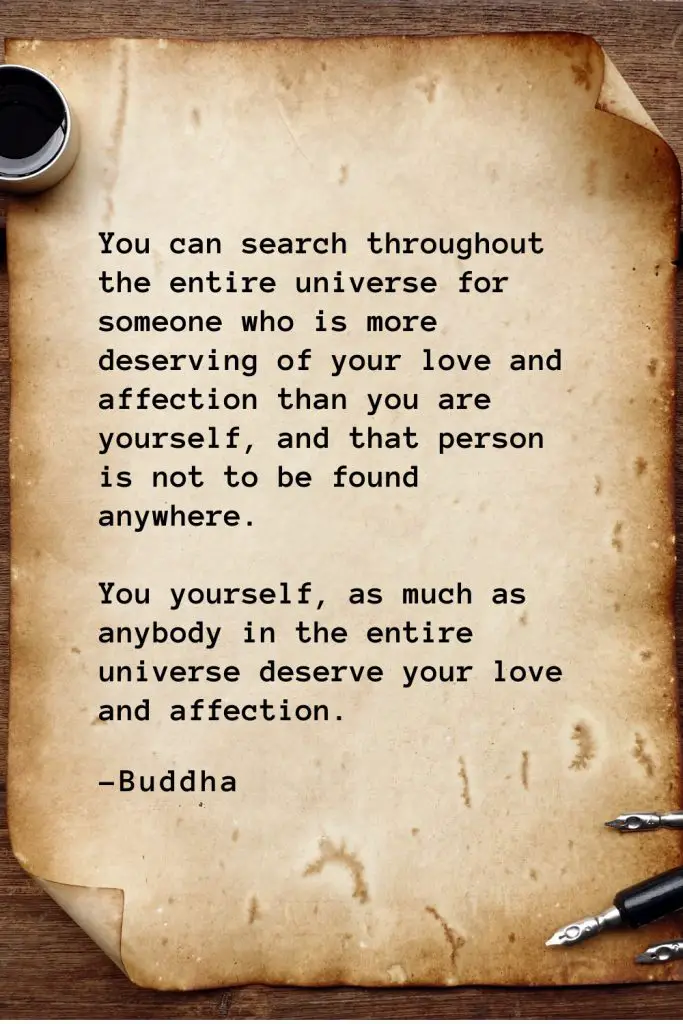 Buddha Quotes (54): You can search throughout the entire universe for someone who is more deserving of your love and affection than you are yourself, and that person is not to be found anywhere. You yourself, as much as anybody in the entire universe deserve your love and affection.