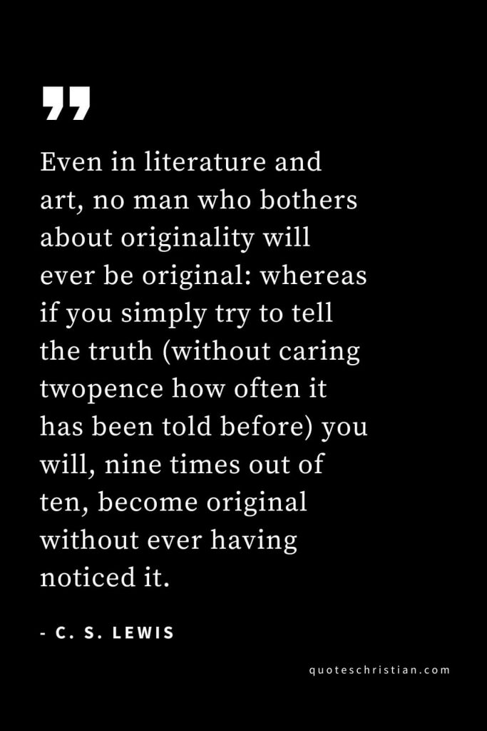 CS Lewis Quotes (13): Even in literature and art, no man who bothers about originality will ever be original: whereas if you simply try to tell the truth (without caring twopence how often it has been told before) you will, nine times out of ten, become original without ever having noticed it.