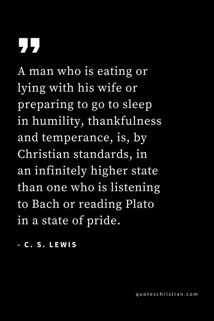 CS Lewis Quotes (2): A man who is eating or lying with his wife or preparing to go to sleep in humility, thankfulness and temperance, is, by Christian standards, in an infinitely higher state than one who is listening to Bach or reading Plato in a state of pride.