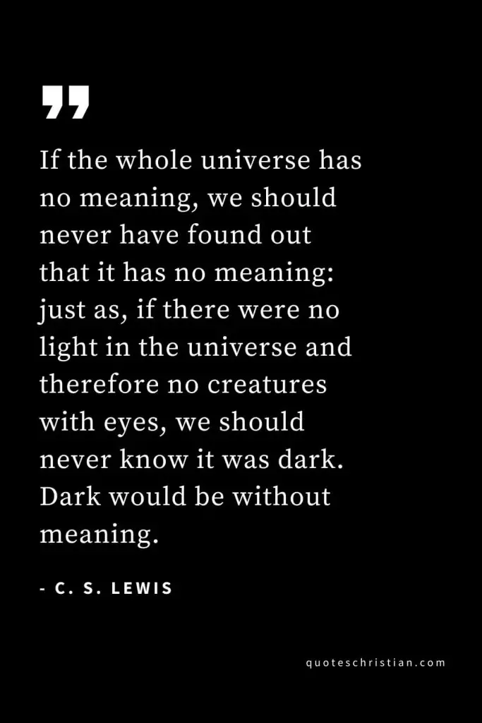 CS Lewis Quotes (24): If the whole universe has no meaning, we should never have found out that it has no meaning: just as, if there were no light in the universe and therefore no creatures with eyes, we should never know it was dark. Dark would be without meaning.