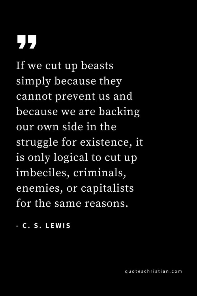 CS Lewis Quotes (25): If we cut up beasts simply because they cannot prevent us and because we are backing our own side in the struggle for existence, it is only logical to cut up imbeciles, criminals, enemies, or capitalists for the same reasons.