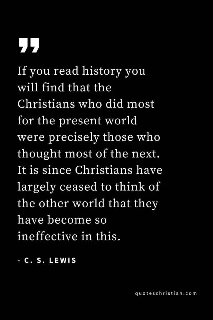 CS Lewis Quotes (27): If you read history you will find that the Christians who did most for the present world were precisely those who thought most of the next. It is since Christians have largely ceased to think of the other world that they have become so ineffective in this.