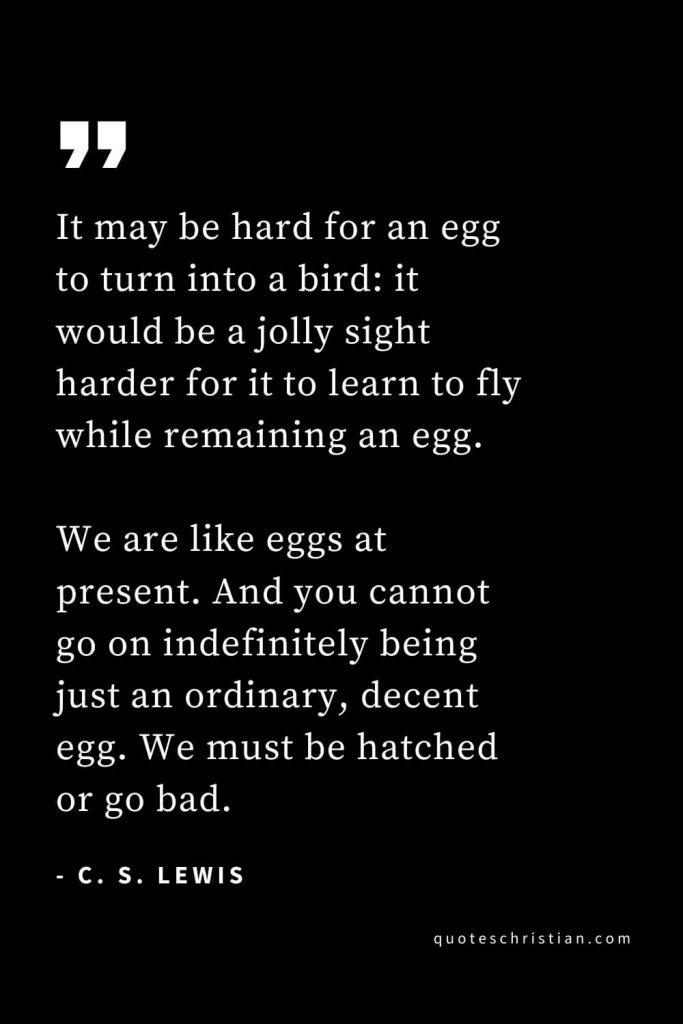 CS Lewis Quotes (28): It may be hard for an egg to turn into a bird: it would be a jolly sight harder for it to learn to fly while remaining an egg. We are like eggs at present. And you cannot go on indefinitely being just an ordinary, decent egg. We must be hatched or go bad.