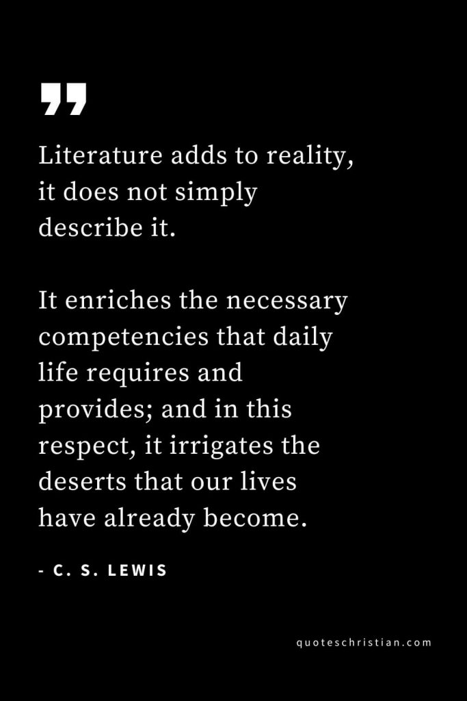 CS Lewis Quotes (31): Literature adds to reality, it does not simply describe it. It enriches the necessary competencies that daily life requires and provides; and in this respect, it irrigates the deserts that our lives have already become.