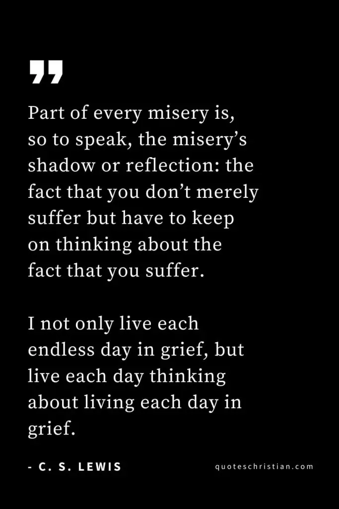 CS Lewis Quotes (38): Part of every misery is, so to speak, the misery’s shadow or reflection: the fact that you don’t merely suffer but have to keep on thinking about the fact that you suffer. I not only live each endless day in grief, but live each day thinking about living each day in grief.