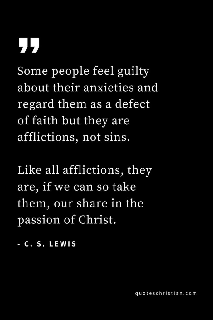 CS Lewis Quotes (40): Some people feel guilty about their anxieties and regard them as a defect of faith but they are afflictions, not sins. Like all afflictions, they are, if we can so take them, our share in the passion of Christ.