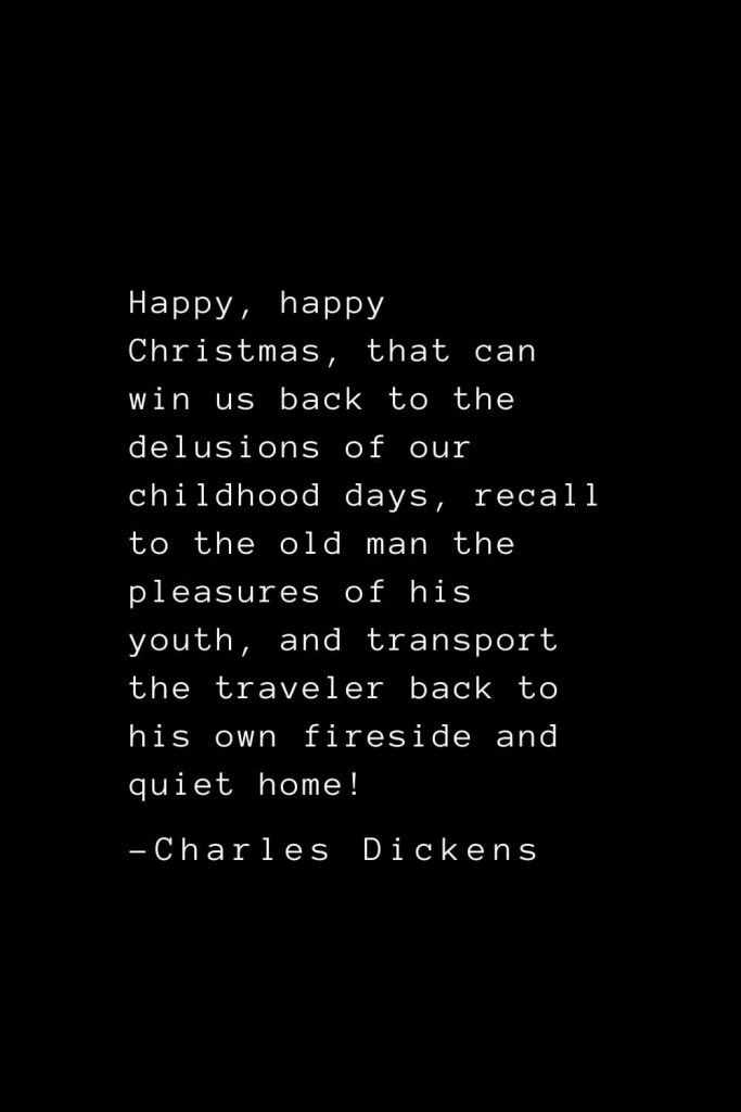 Charles Dickens Quotes (1): Happy, happy Christmas, that can win us back to the delusions of our childhood days, recall to the old man the pleasures of his youth, and transport the traveler back to his own fireside and quiet home!