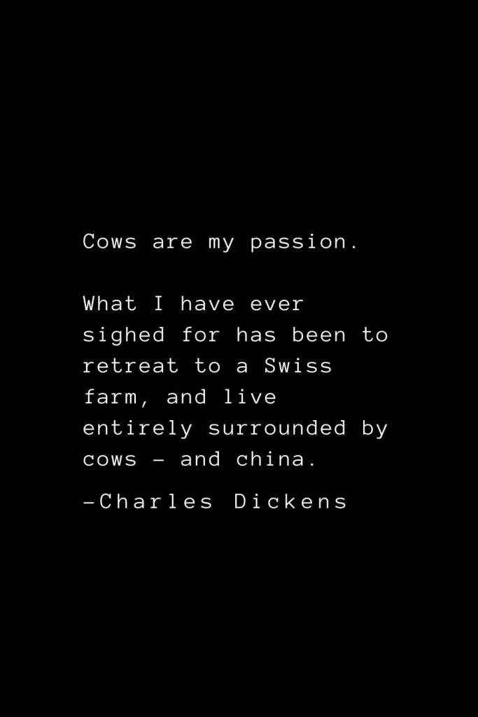 Charles Dickens Quotes (15): Cows are my passion. What I have ever sighed for has been to retreat to a Swiss farm, and live entirely surrounded by cows - and china.