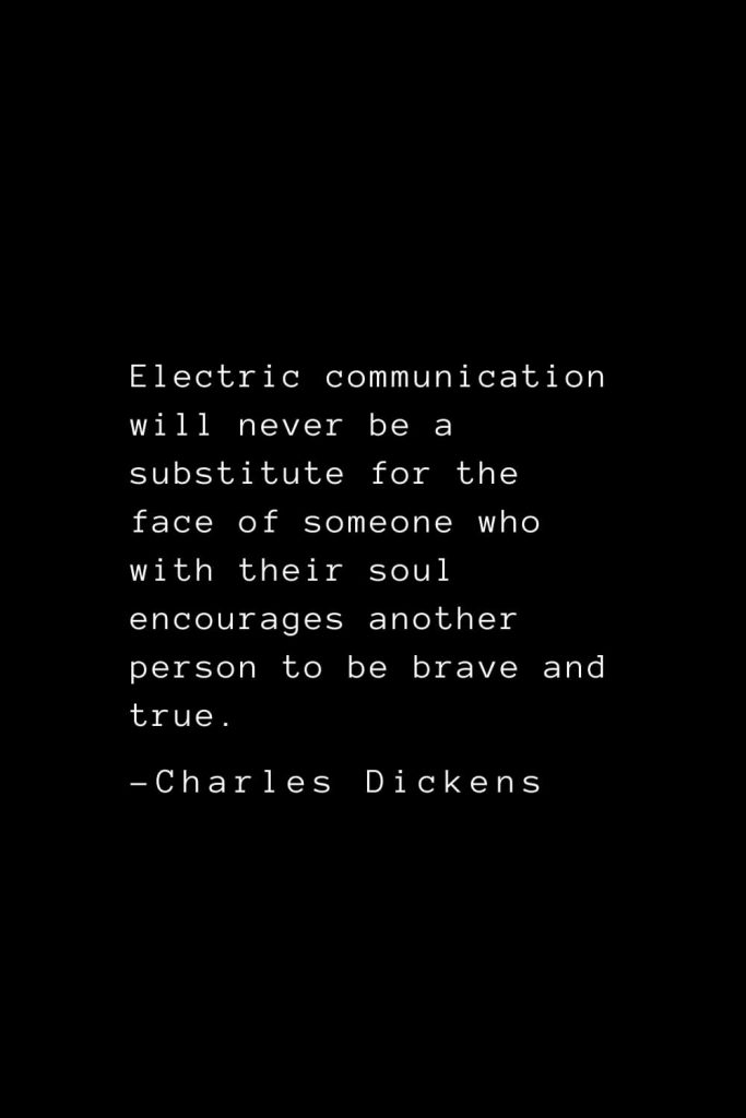 Charles Dickens Quotes (18): Electric communication will never be a substitute for the face of someone who with their soul encourages another person to be brave and true.