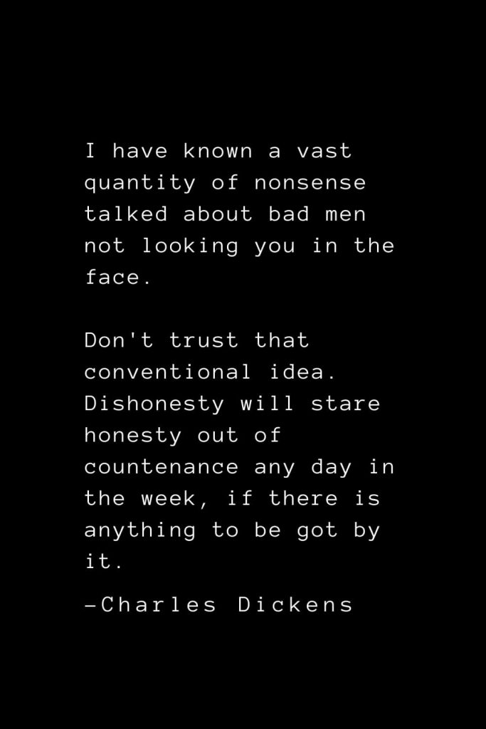 Charles Dickens Quotes (24): I have known a vast quantity of nonsense talked about bad men not looking you in the face. Don't trust that conventional idea. Dishonesty will stare honesty out of countenance any day in the week, if there is anything to be got by it.
