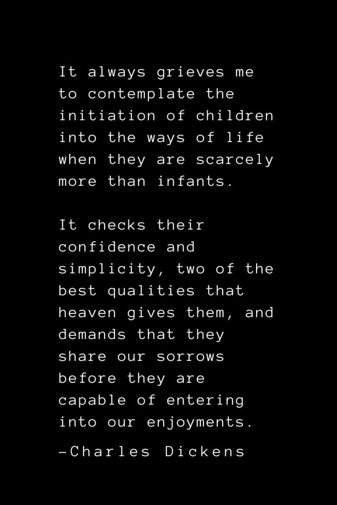 Charles Dickens Quotes (31): It always grieves me to contemplate the initiation of children into the ways of life when they are scarcely more than infants. It checks their confidence and simplicity, two of the best qualities that heaven gives them, and demands that they share our sorrows before they are capable of entering into our enjoyments.