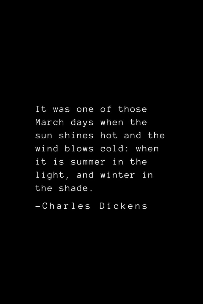 Charles Dickens Quotes (35): It was one of those March days when the sun shines hot and the wind blows cold: when it is summer in the light, and winter in the shade.