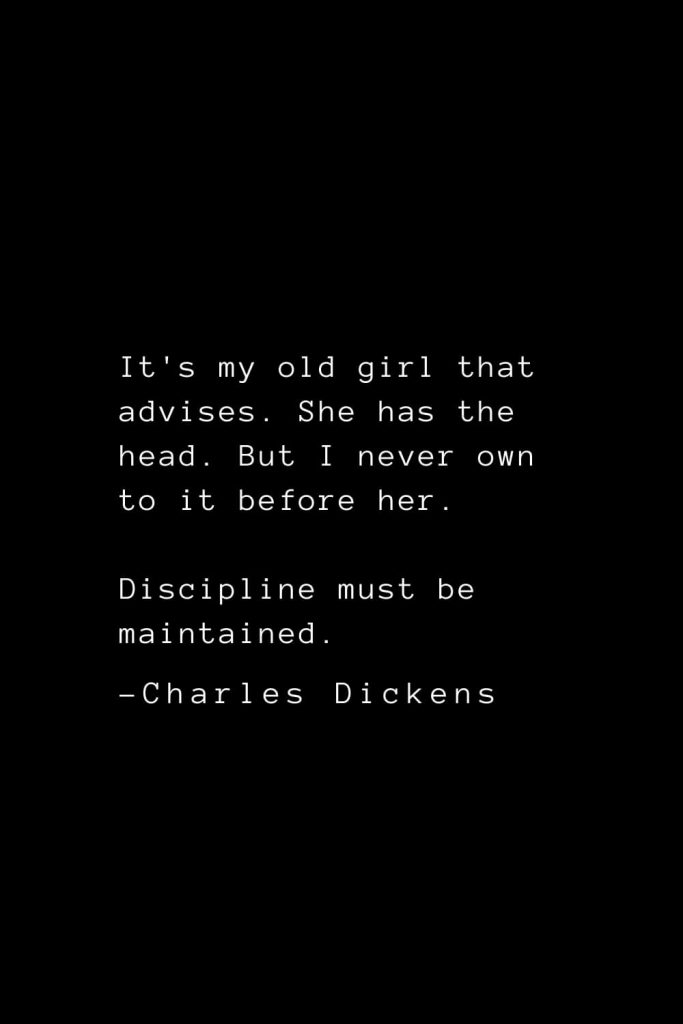 Charles Dickens Quotes (38): It's my old girl that advises. She has the head. But I never own to it before her. Discipline must be maintained.