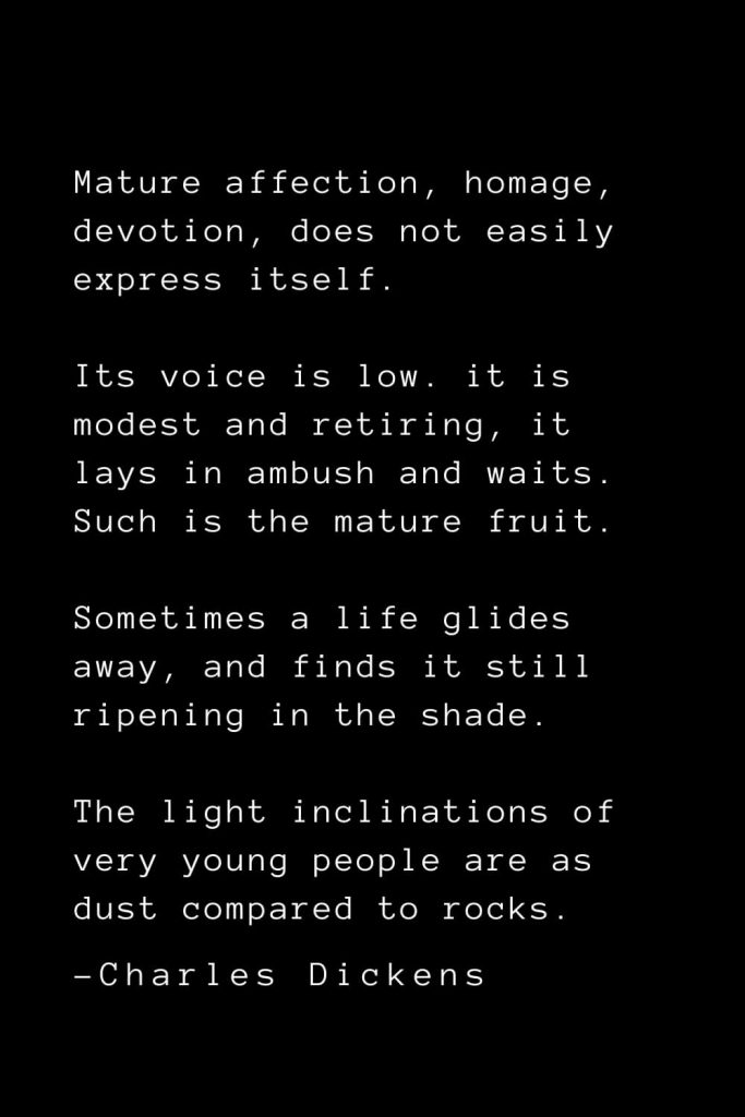 Charles Dickens Quotes (40): Mature affection, homage, devotion, does not easily express itself. Its voice is low. it is modest and retiring, it lays in ambush and waits. Such is the mature fruit. Sometimes a life glides away, and finds it still ripening in the shade. The light inclinations of very young people are as dust compared to rocks.