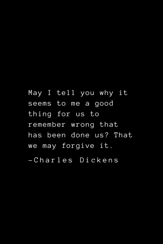 Charles Dickens Quotes (41): May I tell you why it seems to me a good thing for us to remember wrong that has been done us? That we may forgive it.