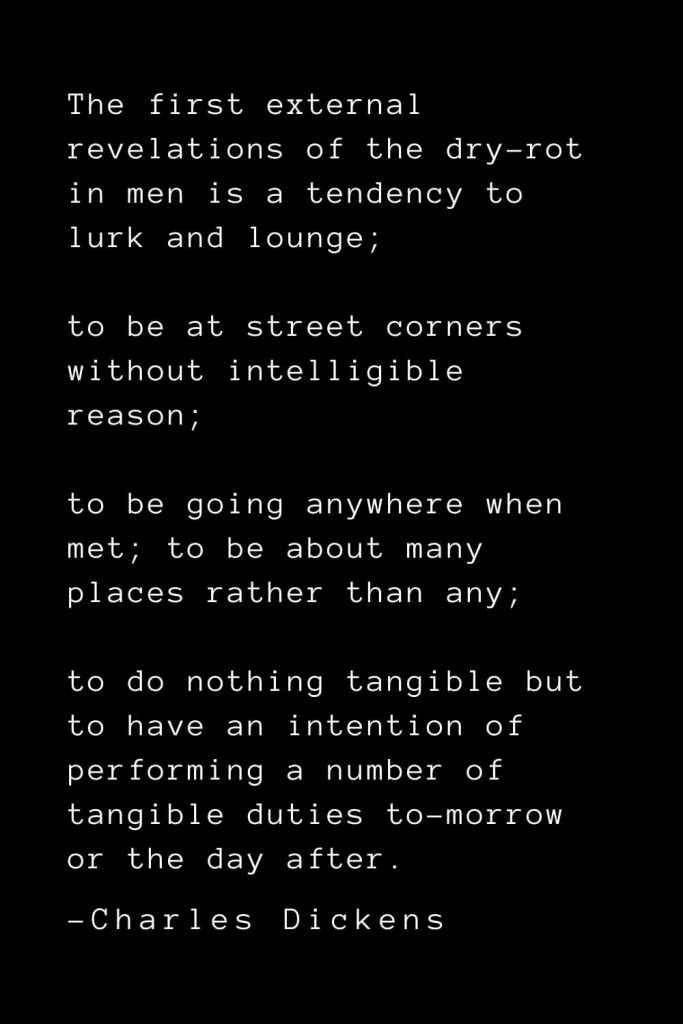 Charles Dickens Quotes (55): The first external revelations of the dry-rot in men is a tendency to lurk and lounge; to be at street corners without intelligible reason; to be going anywhere when met; to be about many places rather than any; to do nothing tangible but to have an intention of performing a number of tangible duties to-morrow or the day after.