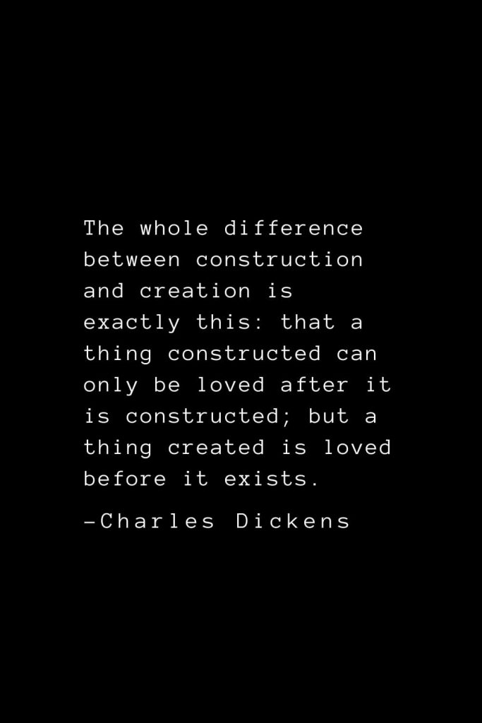 Charles Dickens Quotes (60): The whole difference between construction and creation is exactly this: that a thing constructed can only be loved after it is constructed; but a thing created is loved before it exists.