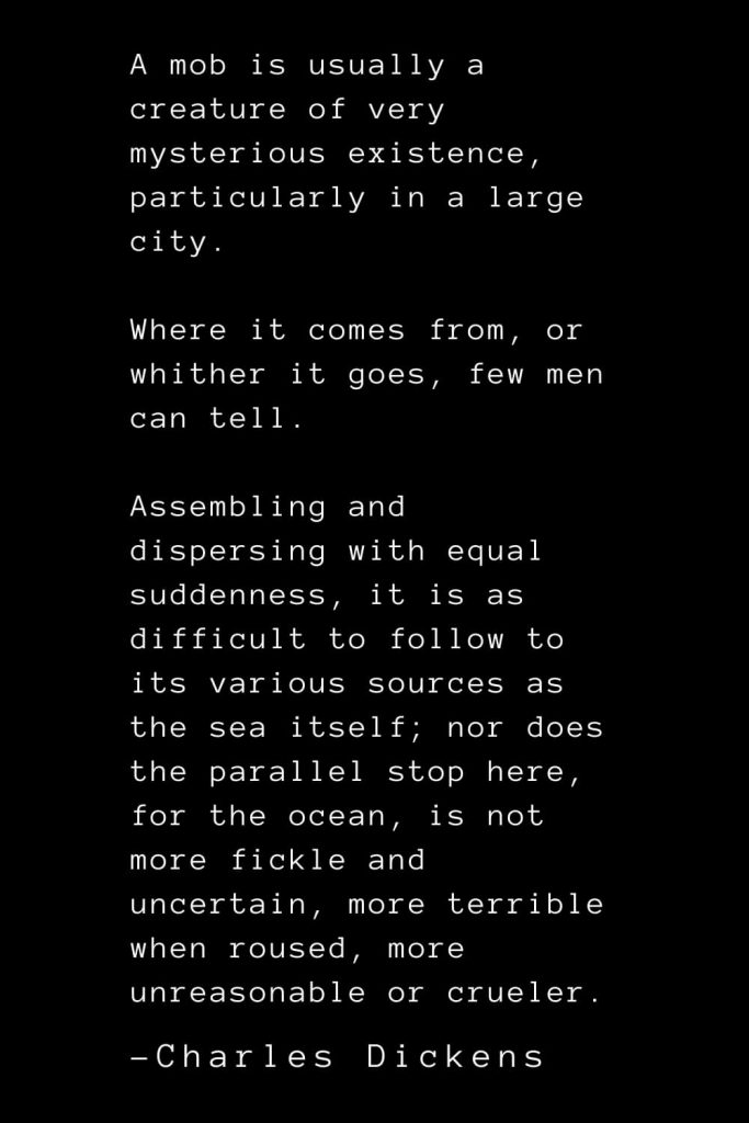 Charles Dickens Quotes (7): A mob is usually a creature of very mysterious existence, particularly in a large city. Where it comes from, or whither it goes, few men can tell. Assembling and dispersing with equal suddenness, it is as difficult to follow to its various sources as the sea itself; nor does the parallel stop here, for the ocean, is not more fickle and uncertain, more terrible when roused, more unreasonable or crueler.