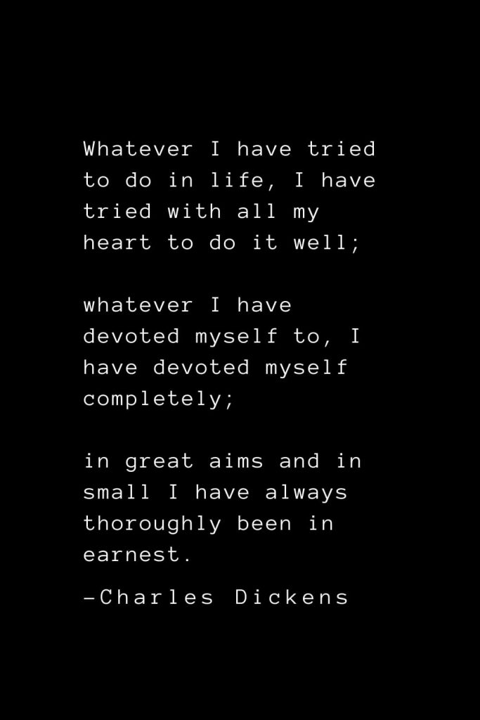 Charles Dickens Quotes (72): Whatever I have tried to do in life, I have tried with all my heart to do it well; whatever I have devoted myself to, I have devoted myself completely; in great aims and in small I have always thoroughly been in earnest.