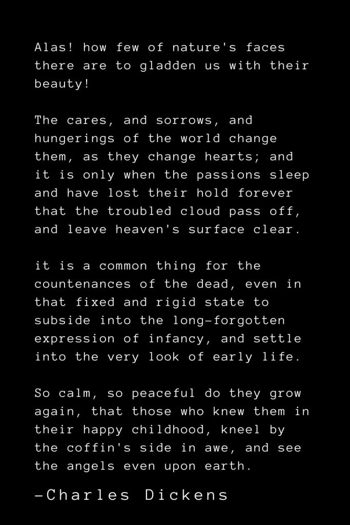 Charles Dickens Quotes (9): Alas! how few of nature's faces there are to gladden us with their beauty! The cares, and sorrows, and hungerings of the world change them, as they change hearts; and it is only when the passions sleep and have lost their hold forever that the troubled cloud pass off, and leave heaven's surface clear. it is a common thing for the countenances of the dead, even in that fixed and rigid state to subside into the long-forgotten expression of infancy, and settle into the very look of early life. So calm, so peaceful do they grow again, that those who knew them in their happy childhood, kneel by the coffin's side in awe, and see the angels even upon earth.