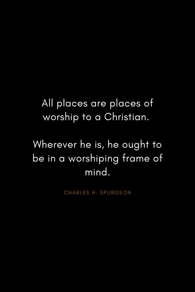 Charles H. Spurgeon Quotes (18): All places are places of worship to a Christian. Wherever he is, he ought to be in a worshiping frame of mind.